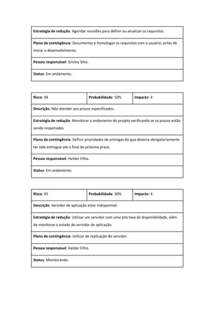 Estratégia de redução: Agendar reuniões para definir ou atualizar os requisitos.
Plano de contingência: Documentar e homologar os requisitos com o usuário, antes de
iniciar o desenvolvimento.
Pessoa responsável: Gilcley Silva.
Status: Em andamento.
Risco: 04 Probabilidade: 50% Impacto: 4
Descrição: Não atender aos prazos especificados.
Estratégia de redução: Monitorar o andamento do projeto verificando se os prazos estão
sendo respeitados.
Plano de contingência: Definir prioridades de entregas do que deveria obrigatoriamente
ter sido entregue até o final do próximo prazo.
Pessoa responsável: Helder Filho.
Status: Em andamento.
Risco: 05 Probabilidade: 30% Impacto: 4
Descrição: Servidor de aplicação estar indisponível.
Estratégia de redução: Utilizar um servidor com uma alta taxa de disponibilidade, além
de monitorar o estado do servidor de aplicação.
Plano de contingência: Utilizar de replicação do servidor.
Pessoa responsável: Helder Filho.
Status: Monitorando.
 