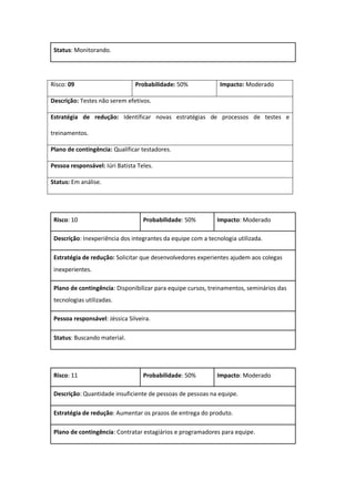 Status: Monitorando.
Risco: 09 Probabilidade: 50% Impacto: Moderado
Descrição: Testes não serem efetivos.
Estratégia de redução: Identificar novas estratégias de processos de testes e
treinamentos.
Plano de contingência: Qualificar testadores.
Pessoa responsável: Iúri Batista Teles.
Status: Em análise.
Risco: 10 Probabilidade: 50% Impacto: Moderado
Descrição: Inexperiência dos integrantes da equipe com a tecnologia utilizada.
Estratégia de redução: Solicitar que desenvolvedores experientes ajudem aos colegas
inexperientes.
Plano de contingência: Disponibilizar para equipe cursos, treinamentos, seminários das
tecnologias utilizadas.
Pessoa responsável: Jéssica Silveira.
Status: Buscando material.
Risco: 11 Probabilidade: 50% Impacto: Moderado
Descrição: Quantidade insuficiente de pessoas de pessoas na equipe.
Estratégia de redução: Aumentar os prazos de entrega do produto.
Plano de contingência: Contratar estagiários e programadores para equipe.
 