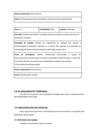 Pessoa responsável: Jéssica Silveira.
Status: Efetuando pesquisa de mercado por recursos humanos especializados.
Risco: 12 Probabilidade: 30% Impacto: Moderado
Descrição: Ausência quantidade e qualidade da documentação do produto que deve ser
produzido e entregue.
Estratégia de redução: Solicitar aos engenheiros de software que revisem a
documentação já produzida e decidam se a mesma está seguindo as convenções da
metodologia de desenvolvimento daquele projeto (ágil, cascata, etc.).
Plano de contingência: Realizar treinamentos direcionados a equipe de
desenvolvimento, visando educá-los quanto à qualidade da documentação, e como fazê-
la de forma eficiente, de acordo com a metodologia de projeto a ser seguida.
Incluir políticas de documentação.
Pessoa responsável: Jéssica Silveira.
Status: Monitorando o projeto.
4.0 PLANEJAMENTO TEMPORAL
Este item foi trocado por uma prospecção tecnológica para apoiar o planejamento do
SAP DCOMP/PROCC 2015-2020.
5.0 ORGANIZAÇÃO DO PESSOAL
Nesta seção iremos apresentar a distribuição dos recursos humanos e a função de cada
papel dentro deste projeto.
5.1 Estrutura da equipe
A equipe é estruturada da seguinte maneira:
 