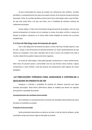 Já para monitoração do avanço do projeto nos utilizaremos dois artifícios: reuniões
periódicas e acompanhamento do status do projeto através da ferramenta de gerenciamento
de projeto: Trello. As reuniões periódicas servem para trocar informações sobre o que foi feito,
do que está sendo feito e do que será feito, com a finalidade de melhoria contínua do
andamento do projeto.
Iremos adotar o Trello como ferramenta de gerenciamento de projetos. Com ela será
possível acompanhar em tempo real as mudanças no status do projeto, verificar o avanço da
equipe no projeto e equiparar se as metas estão sendo atingidas de acordo com os prazos
estabelecidos.
5.3 Usos do Edu blog como ferramenta de apoio
Com o Edu Blog como ferramenta de apoio o ensino não ficou limitado apenas á sala
de aula. Graças a esta ferramenta foi possível promover um maior aprofundamento do que
deveria ser estudado e uma maior interação não só com a turma, mas também com todo o
mundo e desta forma quebrar todas as barreiras regionais.
As trocas de informações e discussões geradas enriqueceram o nosso conhecimento.
Além disso, foi possível ajudar á comunidade uma vez que fizemos várias analises e alguns
comparativos e assim facilitar a vida das pessoas que pesquisaram sobre alguma de nossas
postagens.
6.0 PRECAUÇÕES TOMADAS PARA ASSEGURAR E CONTROLAR A
QUALIDADE DO PRODUTO DE SW
Assegurar e controlar a qualidade do produto de software necessita que sejam
tomadas precauções. Desta forma, definiremos abaixo as medidas que devem ser seguidas
para garantir a qualidade do produto.
Acompanhamento das atividades desenvolvidas
Será realizado um acompanhamento constante das atividades desenvolvidas por parte
de todos os envolvidos no projeto.
Produção de documentação
Serão produzidos documentos ao decorrer de todo o ciclo de vida do software, sendo
atualizados sempre que houver alguma alteração no produto.
 
