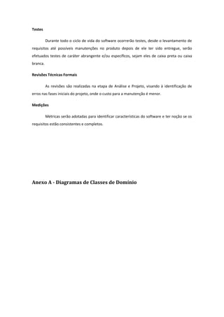 Testes
Durante todo o ciclo de vida do software ocorrerão testes, desde o levantamento de
requisitos até possíveis manutenções no produto depois de ele ter sido entregue, serão
efetuados testes de caráter abrangente e/ou específicos, sejam eles de caixa preta ou caixa
branca.
Revisões Técnicas Formais
As revisões são realizadas na etapa de Análise e Projeto, visando à identificação de
erros nas fases iniciais do projeto, onde o custo para a manutenção é menor.
Medições
Métricas serão adotadas para identificar características do software e ter noção se os
requisitos estão consistentes e completos.
Anexo A - Diagramas de Classes de Domínio
 