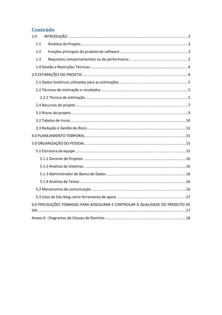 Conteúdo
1.0 INTRODUÇÃO................................................................................................................3
1.1 Âmbitos do Projeto....................................................................................................3
1.2 Funções principais do produto de software ...............................................................3
1.3 Requisitos comportamentais ou de performance.......................................................3
1.4 Gestão e Restrições Técnicas...........................................................................................4
2.0 ESTIMAÇÕES DO PROJETO...................................................................................................4
2.1 Dados históricos utilizados para as estimações................................................................5
2.2 Técnicas de estimação e resultados.................................................................................5
2.2.1 Técnica de estimação................................................................................................5
2.4 Recursos do projeto ........................................................................................................7
3.1 Riscos do projeto.............................................................................................................9
3.2 Tabelas de riscos ...........................................................................................................10
3.3 Redução e Gestão do Risco............................................................................................11
4.0 PLANEJAMENTO TEMPORAL..............................................................................................15
5.0 ORGANIZAÇÃO DO PESSOAL..............................................................................................15
5.1 Estrutura da equipe.......................................................................................................15
5.1.1 Gerente de Projetos ...............................................................................................16
5.1.2 Analista de Sistemas...............................................................................................16
5.1.3 Administrador de Banco de Dados..........................................................................16
5.1.4 Analista de Testes...................................................................................................16
5.2 Mecanismos de comunicação........................................................................................16
5.3 Usos do Edu blog como ferramenta de apoio ................................................................17
6.0 PRECAUÇÕES TOMADAS PARA ASSEGURAR E CONTROLAR A QUALIDADE DO PRODUTO DE
SW..........................................................................................................................................17
Anexo A - Diagramas de Classes de Domínio ...........................................................................18
 