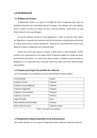 1.0 INTRODUÇÃO
1.1 Âmbitos do Projeto
O Diagnosticus Action é um jogo de simulações de casos emergenciais que ocorre no
Hospital Universitário da Universidade Federal de Sergipe. Este software tem como objetivo
treinar e avaliar os alunos sem colocar em risco a vida dos pacientes. Desta forma, ter uma
forma lúdica de ensino-aprendizagem.
O cerne do software consiste em como diagnosticar e tratar um paciente. Para realizar
um diagnóstico é necessário da Anamnese (técnica de entrevista realizada pelos profissionais
da saúde), Exame Clinico e Exame Laboratorial. Dessa forma, esses elementos servirão como
dados de entrada e o diagnóstico será o dado de saída.
Existem dois perfis para acesso ao sistema: o perfil aluno e o perfil professor. O perfil
professor será responsável por criar o jogo e definir tempo para jogada com relação aos dados
da Anamnese e dos Exames. Já o perfil aluno deverá resolver o problema proposto dando um
diagnóstico e um tratamento para o paciente através dos dados que foram parametrizados
pelo professor.
1.2 Funções principais do produto de software
As funcionalidades e seus respectivos usuários serão listados na tabela 1 abaixo:
Funcionalidade Usuário
Cadastrar Usuário Professor
Cadastrar Caso Emergencial Professor
Cadastrar Diagnóstico Professor
Cadastrar uma Simulação Professor
Cadastrar uma Turma Professor
Jogar Simulação Aluno
Gerar Relatório dos Resultados Professor
Editar perfil de Usuário Professor e Aluno
Tabela 1- Principais Funcionalidades
1.3 Requisitos comportamentais ou de performance
Para melhor atender aos seus usuários o Diagnosticus Action dispõe dos seguintes requisitos:
 