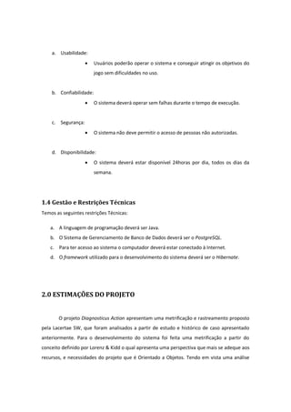 a. Usabilidade:
 Usuários poderão operar o sistema e conseguir atingir os objetivos do
jogo sem dificuldades no uso.
b. Confiabilidade:
 O sistema deverá operar sem falhas durante o tempo de execução.
c. Segurança:
 O sistema não deve permitir o acesso de pessoas não autorizadas.
d. Disponibilidade:
 O sistema deverá estar disponível 24horas por dia, todos os dias da
semana.
1.4 Gestão e Restrições Técnicas
Temos as seguintes restrições Técnicas:
a. A linguagem de programação deverá ser Java.
b. O Sistema de Gerenciamento de Banco de Dados deverá ser o PostgreSQL.
c. Para ter acesso ao sistema o computador deverá estar conectado à Internet.
d. O framework utilizado para o desenvolvimento do sistema deverá ser o Hibernate.
2.0 ESTIMAÇÕES DO PROJETO
O projeto Diagnosticus Action apresentam uma metrificação e rastreamento proposto
pela Lacertae SW, que foram analisados a partir de estudo e histórico de caso apresentado
anteriormente. Para o desenvolvimento do sistema foi feita uma metrificação a partir do
conceito definido por Lorenz & Kidd o qual apresenta uma perspectiva que mais se adeque aos
recursos, e necessidades do projeto que é Orientado a Objetos. Tendo em vista uma análise
 