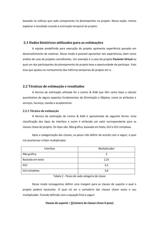 baseada no esforço que cada componente irá desempenhar no projeto. Nessa seção, iremos
explanar o resultado visando à estimação temporal do projeto.
2.1 Dados históricos utilizados para as estimações
A equipe predefinida para execução do projeto apresenta experiência passada em
desenvolvimento de sistemas. Desse modo é possível aproveitar tais experiências, bem como
análise de caso de projetos semelhantes. Um exemplo é o caso do projeto Paciente Virtual ao
qual um dos participantes do planejamento do projeto teve a oportunidade de participar. Fato
esse que ajudou no norteamento das métricas temporais do projeto em si.
2.2 Técnicas de estimação e resultados
A técnica de estimação utilizada foi a Lorenz & Kidd que têm como base o cálculo
quantitativo de alguns aspectos fundamentais da Orientação a Objetos, como os atributos e
serviços, herança, coesão e acoplamento.
2.2.1 Técnica de estimação
A técnica de estimação de Lorenz & Kidd é apresentada da seguinte forma: Uma
classificação dos tipos de interface e assim é atribuído um valor correspondente para as
classes chave do projeto. Os tipos são: Não gráfica, baseada em texto, GUI e GUI complexa.
Após a categorização das classes, os pesos irão definir de acordo com a seguir, o qual
irá caracterizar o fator multiplicador.
Interface Multiplicador
Não gráfica 2
Baseada em texto 2,25
GUI 2,5
GUI complexa 3,0
Tabela 2 - Pesos de cada categoria de classe
Desse modo conseguimos definir uma margem para as classes de suporte o qual o
projeto poderá necessitar. O qual irá ser o somatório das classes chave vezes o seu
multiplicador. Ficando definido com a equação final a seguir:
Classes de suporte = ∑(número de classes chave X peso)
 