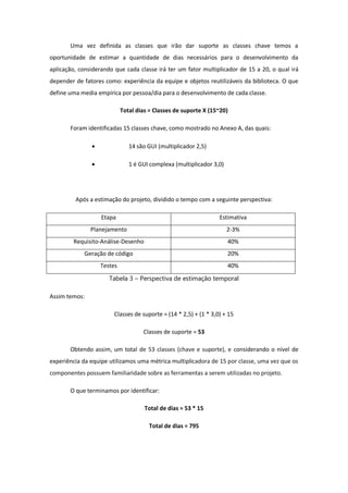 Uma vez definida as classes que irão dar suporte as classes chave temos a
oportunidade de estimar a quantidade de dias necessários para o desenvolvimento da
aplicação, considerando que cada classe irá ter um fator multiplicador de 15 a 20, o qual irá
depender de fatores como: experiência da equipe e objetos reutilizáveis da biblioteca. O que
define uma media empírica por pessoa/dia para o desenvolvimento de cada classe.
Total dias = Classes de suporte X (15~20)
Foram identificadas 15 classes chave, como mostrado no Anexo A, das quais:
 14 são GUI (multiplicador 2,5)
 1 é GUI complexa (multiplicador 3,0)
Após a estimação do projeto, dividido o tempo com a seguinte perspectiva:
Etapa Estimativa
Planejamento 2-3%
Requisito-Análise-Desenho 40%
Geração de código 20%
Testes 40%
Tabela 3 – Perspectiva de estimação temporal
Assim temos:
Classes de suporte = (14 * 2,5) + (1 * 3,0) + 15
Classes de suporte = 53
Obtendo assim, um total de 53 classes (chave e suporte), e considerando o nível de
experiência da equipe utilizamos uma métrica multiplicadora de 15 por classe, uma vez que os
componentes possuem familiaridade sobre as ferramentas a serem utilizadas no projeto.
O que terminamos por identificar:
Total de dias = 53 * 15
Total de dias = 795
 