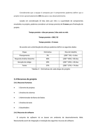 Considerando que a equipe é composta por 4 componentes podemos definir que o
projeto irá ter aproximadamente 200 dias para o seu desenvolvimento.
Levado em consideração 22 dias úteis por mês e a quantidade de componentes
envolvidos no projeto, podemos considerar um tempo previsto de 9 meses para finalização do
projeto.
Tempo previsto = dias por pessoa / dias uteis no mês
Tempo previsto = 200 / 22
Tempo previsto = 9 meses
De acordo com a distribuição de esforços podemos definir os seguintes dados:
Etapa Estimativa Dias de trabalho
Planejamento 3% (200 * 3%) = 6 dias
Requisito-Análise-Desenho 40% (200 * 40%) = 80 dias
Geração de código 20% (200 * 20%) = 40 dias
Testes 37% (200 * 37%) = 74 dias
Tabelas 4 - Estimativas de cada etapa do projeto
2.4 Recursos do projeto
2.4.1 Recursos humanos
 1 Gerente de projetos
 1 Analista de sistemas
 1 Administrador de Banco de Dados
 1 Analista de teste
 2 Stackholders
2.4.2 Recursos de software
O conjunto de software irá se basear em ambiente de desenvolvimento Web.
Necessitando assim de integração e instalação dos seguintes recursos de software:
 