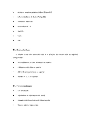  Ambiente para desenvolvimento Java (Eclipse IDE)
 Software de Banco de Dados (PostgreSQL)
 Framework Hibernate
 Apache Tomcat 7.0
 StarUML
 Trello
 SVN
2.4.3 Recursos hardware
O projeto irá ter uma estrutura base de 4 estações de trabalho com as seguintes
configurações:
 Processador core i5 2 gen. de 2.8 GHz ou superior
 4 GB de memória RAM ou superior
 250 GB de armazenamento ou superior
 Monitor de 15.5” ou superior
2.4.4 Ferramentas de apoio
 Sala climatizada
 Suprimentos de suporte (lanches, agua)
 Conexão estável com internet 2 MB ou superior
 Mesas e cadeiras Ergonômicas
 