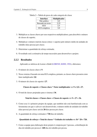 Capítulo 2. Estimação do Projeto 9
Tabela 2 – Tabela de pesos de cada categoria de classe
Interface Multiplicador
Não gráﬁca 2,0
Baseada em texto 2,25
GUI 2,5
GUI complexa 3,0
3. Multiplicar as classes chaves por seus respectivos multiplicadores, para descobrir o número
de classes de suporte;
4. Multiplicar o número total de classes (chave + suporte) pelo número médio de unidades de
trabalho (dias-pessoa) por classe;
5. Determinar a quantidade de esforço estimada;
6. O resultado será a estimativa de tempo necessário para desenvolver o projeto.
2.2.2 Resultados
Aplicando as métricas de Lorenz e Kidd (LORENZ; KIDD, 1994), obtivemos:
1. O número de classes chave é 9.
2. Nosso sistema é baseado em uma GUI complexa, portanto, as classes chave possuem como
fator multiplicador 3,0.
3. O número de classes de suporte é 27.
Classes de suporte = Classes chave * Fator multiplicador => 9 x 3,0 = 27.
4. O total de classes projetadas para o sistema é 36.
Total de classes = Classes chave + Classes de suporte => 9 + 27 = 36.
5. Como esse é o primeiro projeto da equipe, que também não está familiarizada com as
ferramentas em que o software será desenvolvido, o número médio de unidades de trabalho
(dias-pessoa) por classe será de 20 dias-pessoa por classe.
6. A quantidade de esforço estimada é: 720 dias de trabalho.
Quantidade de esforço = Total de classes * Unidades de trabalho => 36 * 20 = 720.
7. Como a equipe para elaboração deste projeto é composta por 3 pessoas, a distribuição de
dias de trabalho por pessoa é: 240 dias de trabalho por pessoa.
 