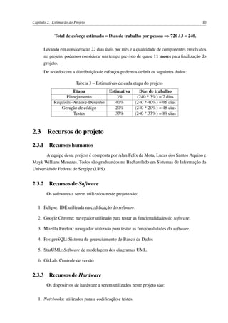 Capítulo 2. Estimação do Projeto 10
Total de esforço estimado = Dias de trabalho por pessoa => 720 / 3 = 240.
Levando em consideração 22 dias úteis por mês e a quantidade de componentes envolvidos
no projeto, podemos considerar um tempo previsto de quase 11 meses para ﬁnalização do
projeto.
De acordo com a distribuição de esforços podemos deﬁnir os seguintes dados:
Tabela 3 – Estimativas de cada etapa do projeto
Etapa Estimativa Dias de trabalho
Planejamento 3% (240 * 3%) = 7 dias
Requisito-Análise-Desenho 40% (240 * 40%) = 96 dias
Geração de código 20% (240 * 20%) = 48 dias
Testes 37% (240 * 37%) = 89 dias
2.3 Recursos do projeto
2.3.1 Recursos humanos
A equipe deste projeto é composta por Alan Felix da Mota, Lucas dos Santos Aquino e
Mayk Willians Menezes. Todos são graduandos no Bacharelado em Sistemas de Informação da
Universidade Federal de Sergipe (UFS).
2.3.2 Recursos de Software
Os softwares a serem utilizados neste projeto são:
1. Eclipse: IDE utilizada na codiﬁcação do software.
2. Google Chrome: navegador utilizado para testar as funcionalidades do software.
3. Mozilla Firefox: navegador utilizado para testar as funcionalidades do software.
4. PostgreSQL: Sistema de gerenciamento de Banco de Dados
5. StarUML: Software de modelagem dos diagramas UML.
6. GitLab: Controle de versão
2.3.3 Recursos de Hardware
Os dispositvos de hardware a serem utilizados neste projeto são:
1. Notebooks: utilizados para a codiﬁcação e testes.
 