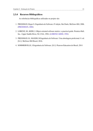 Capítulo 2. Estimação do Projeto 11
2.3.4 Recursos Bibliográﬁcos
As referências bibliográﬁcas utilizadas no projeto são:
1. PRESSMAN, Roger S. Engenharia de Software, 6ª edição, São Paulo, McGraw-Hill, 2006.
(PRESSMAN, 2006)
2. LORENZ, M.; KIDD, J. Object-oriented software metrics: a practical guide. Prentice-Hall,
Inc., Upper Saddle River, NJ, USA, 1994. (LORENZ; KIDD, 1994)
3. PRESSMAN, R.; MAXIM, B.Engenharia de Software: Uma abordagem proﬁcional. 8. ed.
[S.l.]: McGraw Hill Brasil, 2016.
4. SOMMERVILLE, I.Engenharia de Software. [S.l.]: Pearson Education do Brasil, 2011
 