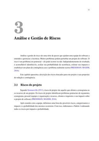 12
3Análise e Gestão de Riscos
Análise e gestão de risco são uma série de passos que ajudam uma equipe de software a
entender e gerenciar a incerteza. Muitos problemas podem perturbar um projeto de software. O
risco é um problema em potencial – ele pode ocorrer ou não. Independentemente do resultado,
é aconselhável identiﬁcá-lo, avaliar sua probabilidade de ocorrência, estimar seu impacto e
estabelecer um plano de contingência caso o problema realmente ocorra (PRESSMAN; MAXIM,
2016).
Este capítulo apresenta a descrição dos riscos elencados para este projeto e suas propostas
de redução e contingência.
3.1 Riscos do projeto
Segundo Sommerville (2011), riscos de projeto são aqueles que afetam o cronograma ou
os recursos de um projeto. Os riscos de projeto identiﬁcam problemas potenciais de orçamento,
cronograma, pessoal (equipes e organização), recursos, clientes e requisitos e seu impacto sobre
o projeto de software (PRESSMAN; MAXIM, 2016).
Após reunião com a equipe, deﬁnimos uma lista dos possíveis riscos, categorizamos o
impacto e a probabilidade dos mesmos ocorrerem. Com isso, elaboramos a Tabela 4 ordenando
todos os riscos por impacto e probabilidade.
 