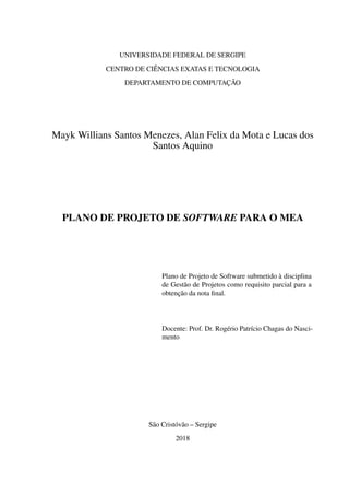 UNIVERSIDADE FEDERAL DE SERGIPE
CENTRO DE CIÊNCIAS EXATAS E TECNOLOGIA
DEPARTAMENTO DE COMPUTAÇÃO
Mayk Willians Santos Menezes, Alan Felix da Mota e Lucas dos
Santos Aquino
PLANO DE PROJETO DE SOFTWARE PARA O MEA
Plano de Projeto de Software submetido à disciplina
de Gestão de Projetos como requisito parcial para a
obtenção da nota ﬁnal.
Docente: Prof. Dr. Rogério Patrício Chagas do Nasci-
mento
São Cristóvão – Sergipe
2018
 