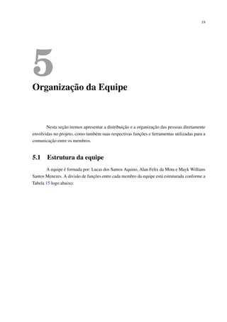 19
5Organização da Equipe
Nesta seção iremos apresentar a distribuição e a organização das pessoas diretamente
envolvidas no projeto, como também suas respectivas funções e ferramentas utilizadas para a
comunicação entre os membros.
5.1 Estrutura da equipe
A equipe é formada por: Lucas dos Santos Aquino, Alan Felix da Mota e Mayk Willians
Santos Menezes. A divisão de funções entre cada membro da equipe está estruturada conforme a
Tabela 15 logo abaixo:
 