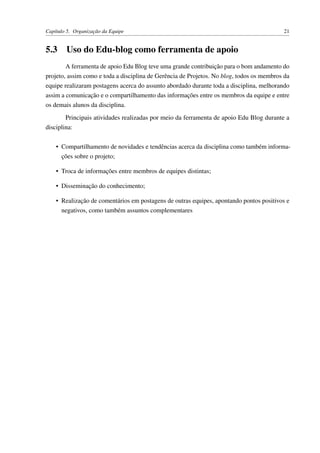Capítulo 5. Organização da Equipe 21
5.3 Uso do Edu-blog como ferramenta de apoio
A ferramenta de apoio Edu Blog teve uma grande contribuição para o bom andamento do
projeto, assim como e toda a disciplina de Gerência de Projetos. No blog, todos os membros da
equipe realizaram postagens acerca do assunto abordado durante toda a disciplina, melhorando
assim a comunicação e o compartilhamento das informações entre os membros da equipe e entre
os demais alunos da disciplina.
Principais atividades realizadas por meio da ferramenta de apoio Edu Blog durante a
disciplina:
• Compartilhamento de novidades e tendências acerca da disciplina como também informa-
ções sobre o projeto;
• Troca de informações entre membros de equipes distintas;
• Disseminação do conhecimento;
• Realização de comentários em postagens de outras equipes, apontando pontos positivos e
negativos, como também assuntos complementares
 