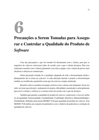 22
6Precauções a Serem Tomadas para Assegu-
rar e Controlar a Qualidade do Produto de
Software
Uma das precauções a que foi tomada foi diretamente com o cliente, para que os
requisitos do software estivessem todos de acordo com o que o cliente desejava. Para isso
realizamos reuniões com o cliente juntamente com toda a equipe, com o intuito de prover mais
eﬁciência e eﬁcácia na comunicação.
Outra precaução tomada foi a produção adequada de toda a documentação desde o
planejamento até os testes no software. A cada alteração durante o projeto a documentação
também era modiﬁcada, garantindo assim que ela estivesse sempre atualizada.
Reuniões entre os membros da equipe, inclusive com o cliente eram frequentes. Essas reu-
niões serviram para discutir o andamento do projeto, diﬁculdades encontradas e principalmente
para ouvir o cliente e veriﬁcar se o sistema estava de acordo com o que ele desejava.
Também para garantir a qualidade do produto de software, mantivemos o foco nos atribu-
tos de qualidade: Funcionalidade, Conﬁabilidade, Usabilidade, Eﬁciência, Manutenibilidade e
Portabilidade. Deﬁnidos pela norma ISO/IEC 9126 para qualidade de produto de software. Esta
ISO/IEC 9126 deﬁne um conjunto de parâmetros com o objetivo de padronizar a avaliação da
qualidade de software.
 