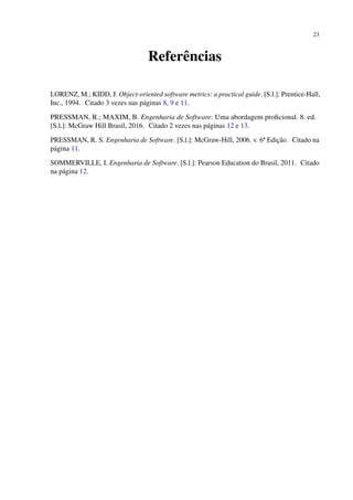 23
Referências
LORENZ, M.; KIDD, J. Object-oriented software metrics: a practical guide. [S.l.]: Prentice-Hall,
Inc., 1994. Citado 3 vezes nas páginas 8, 9 e 11.
PRESSMAN, R.; MAXIM, B. Engenharia de Software: Uma abordagem proﬁcional. 8. ed.
[S.l.]: McGraw Hill Brasil, 2016. Citado 2 vezes nas páginas 12 e 13.
PRESSMAN, R. S. Engenharia de Software. [S.l.]: McGraw-Hill, 2006. v. 6ª Edição. Citado na
página 11.
SOMMERVILLE, I. Engenharia de Software. [S.l.]: Pearson Education do Brasil, 2011. Citado
na página 12.
 