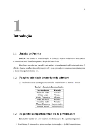 6
1Introdução
1.1 Âmbito do Projeto
O MEA é um sistema de Monitoramento de Eventos Adversos desenvolvido para auxiliar
o trabalho do setor de enfermagem do Hospital Universitário.
O software permite que o usuário crie, edite e preencha questionários de pacientes. O
objetivo é gerar uma base de conhecimento sobre os eventos adversos que ocorrem diariamente
e traçar metas para minimizá-los.
1.2 Funções principais do produto de software
As funcionalidades e seus respectivos usuários serão listados na Tabela 1 abaixo:
Tabela 1 – Principais Funcionalidades
Funcionalidade Usuário
Preencher Dados Usuário
Efetuar Login Usuário
Manter Formulário Gerente
Gerar Relatório Gerente
Visualizar Dados Gerente
Manter Cadastros Adminstrador
Importar usuário Adminstrador
1.3 Requisitos comportamentais ou de performance
Para melhor atender aos seus usuários, o sistema dispõe dos seguintes requisitos:
1. Usabilidade: O sistema deve apresentar interface amigável e de fácil entendimento.
 