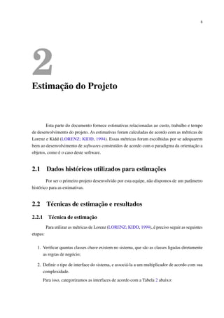 8
2Estimação do Projeto
Esta parte do documento fornece estimativas relacionadas ao custo, trabalho e tempo
de desenvolvimento do projeto. As estimativas foram calculadas de acordo com as métricas de
Lorenz e Kidd (LORENZ; KIDD, 1994). Essas métricas foram escolhidas por se adequarem
bem ao desenvolvimento de softwares construídos de acordo com o paradigma da orientação a
objetos, como é o caso deste software.
2.1 Dados históricos utilizados para estimações
Por ser o primeiro projeto desenvolvido por esta equipe, não dispomos de um parâmetro
histórico para as estimativas.
2.2 Técnicas de estimação e resultados
2.2.1 Técnica de estimação
Para utilizar as métricas de Lorenz (LORENZ; KIDD, 1994), é preciso seguir as seguintes
etapas:
1. Veriﬁcar quantas classes chave existem no sistema, que são as classes ligadas diretamente
as regras de negócio;
2. Deﬁnir o tipo de interface do sistema, e associá-la a um multiplicador de acordo com sua
complexidade.
Para isso, categorizamos as interfaces de acordo com a Tabela 2 abaixo:
 