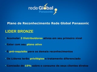 LIDER BRONZE Acumular   3 Distribuidores   ativos em seu primeiro nível Estar com seu  plano ativo É   pré-requisito   para os demais reconhecimentos Os Lideres terão   privilégios   e tratamento diferenciado Comissão de   15%   sobre o consumo de seus clientes diretos Plano de Reconhecimento Rede Global Panasonic 