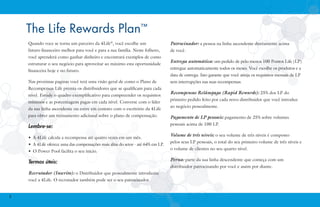 The Life Rewards Plan™
Quando voce se torna um parceiro da 4Life®, você escolhe um

Patrocinador: a pessoa na linha ascendente diretamente acima

futuro financeiro melhor para você e para a sua família. Neste folheto,

de você.

você aprenderá como ganhar dinheiro e encontrará exemplos de como
estruturar o seu negócio para aproveitar ao máximo esta oportunidade
financeira hoje e no futuro.
Nas proximas paginas você terá uma visão geral de como o Plano de
Recompensas Life premia os distribuidores que se qualificam para cada
nível. Estude o quadro exemplificativo para compreender os requisitos
mínimos e as porcentagens pagas em cada nível. Converse com o líder
da sua linha ascendente ou entre em contato com o escritório da 4Life

Entrega automática: um pedido de pelo menos 100 Pontos Life (LP)
entregue automaticamente todos os meses. Você escolhe os produtos e a
data de entrega. Isto garante que você atinja os requisitos mensais de LP
sem interrupções nas suas recompensas.

Recompensas Relâmpago (Rapid Rewards): 25% dos LP do
primeiro pedido feito por cada novo distribuidor que você introduz
ao negócio pessoalmente.

para obter um treinamento adicional sobre o plano de compensação.

Pagamento de LP pessoais: pagamento de 25% sobre volumes

Lembre-se:

pessoais acima de 100 LP.

•	 A 4Life calcula a recompensa até quatro vezes em um mês.
•	 A 4Life oferece uma das compensações mais altas do setor - até 64% em LP.
•	 O Power Pool facilita o seu início.

Termos úteis:
Recrutador (Inscrito): o Distribuidor que pessoalmente introduziu
você a 4Life. O recrutador também pode ser o seu patrocinador.

2

Volume de três níveis: o seu volume de três níveis é composto
pelos seus LP pessoais, o total do seu primeiro volume de três níveis e
o volume de clientes no seu quarto nível.

Perna: parte da sua linha descendente que começa com um
distribuidor patrocinando por você e assim por diante.

 