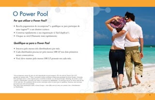 O Power Pool
Por que utilizar o Power Pool?
•	 Receba pagamentos de recompensa* e qualifique-se para participar de
	 uma viagem** a um destino exótico.
•	 Construa rapidamente a sua organização (é fácil duplicar!).
•	 Chegue ao nível Diamante mais rapidamente.

Qualifique-se para o Power Pool
•	 Inscreva pelo menos três distribuidores por mês.
•	 Cada distribuidor precisa ter pelo menos 100 LP nos dois primeiros
	 meses consecutivos.
•	 Você deve manter pelo menos 100 LP pessoais em cada mês.

*As recompensas variam de mês em mês dependendo da porcentagem (2%) do total de Pontos Life (LP)
gerados no mundo todo. **Não é necessário realizar nenhuma compra para participar do Great Escape+ Drawing.
Para participar envie a carta-resposta para o escritório da 4Life, a/c do Great Escape+ Drawing. Ao enviar a cartaresposta o distribuidor concorda com todos os requisitos de eligibilidade. As inscrições devem ser feitas antes do dia
15 de cada mês. Os candidatos devem enviar a inscrição todos os meses para se qualificar. Somente uma inscrição
por pessoa por mês será permitida.
Para obter mais informações sobre o Great Escape+, visite 4life.com ou entre em contato com o Atendimento
ao Distribuidor.

5

 