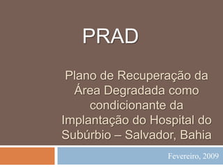 PRAD
Plano de Recuperação da
Área Degradada como
condicionante da
Implantação do Hospital do
Subúrbio – Salvador, Bahia
Fevereiro, 2009

 