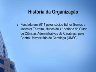 História da OrganizaçãoFundada em 2011 pelos sócios Ednor Gomes e Josester Teixeira, alunos do 4° período do Curso de Ciências Administrativas de Caratinga, pelo Centro Universitário de Caratinga (UNEC).