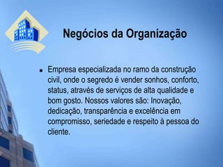  Negócios da OrganizaçãoEmpresa especializada no ramo da construção civil, onde o segredo é vender sonhos, conforto, status, através de serviços de alta qualidade e bom gosto. Nossos valores são: Inovação, dedicação, transparência e excelência em compromisso, seriedade e respeito à pessoa do cliente.