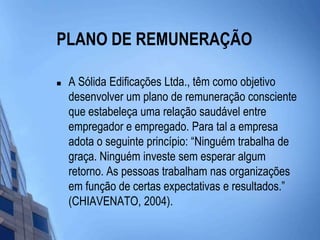 PLANO DE REMUNERAÇÃO A Sólida Edificações Ltda., têm como objetivo desenvolver um plano de remuneração consciente que estabeleça uma relação saudável entre empregador e empregado. Para tal a empresa adota o seguinte princípio: “Ninguém trabalha de graça. Ninguém investe sem esperar algum retorno. As pessoas trabalham nas organizações em função de certas expectativas e resultados.” (CHIAVENATO, 2004). 