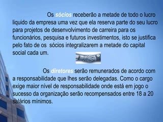                         Os sócios receberão a metade de todo o lucro liquido da empresa uma vez que ela reserva parte do seu lucro para projetos de desenvolvimento de carreira para os funcionários, pesquisa e futuros investimentos, isto se justifica pelo fato de os  sócios integralizarem a metade do capital social cada um.                      Os diretores serão remunerados de acordo com a responsabilidade que lhes serão delegadas. Como o cargo exige maior nível de responsabilidade onde está em jogo o sucesso da organização serão recompensados entre 18 a 20 salários mínimos. 