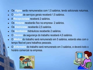 Os Vigias serão remunerados com 1,5 salários, tendo adicionais noturnos. O Auxiliar de serviços gerais receberá 1,5 salários. A Recepcionista receberá 2 salários.Os Pintores receberão fixo na empresa  2 salários.  Os Eletricistas receberão 2,5 salários. Os Bombeiros hidráulicos receberão 2 salários.O Técnico de segurança do trabalho receberá 4,5 salários.O Médico do trabalho será remunerado em 5 salários, estando eles com o tempo flexível para trabalhos pessoais. O Enfermeiro do trabalho será remunerado em 3 salários, e deverá todo o horário comercial na empresa.  