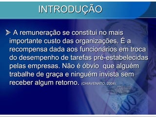 INTRODUÇÃO   A remuneração se constitui no mais importante custo das organizações. É a recompensa dada aos funcionários em troca do desempenho de tarefas pré-estabelecidas pelas empresas. Não é óbvio  que alguém trabalhe de graça e ninguém invista sem receber algum retorno. (CHIAVENATO, 2004).
