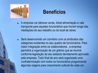 Benefícios A empresa vai oferecer ainda, ticket alimentação e vale transporte para aqueles funcionários que moram longe das mediações do seu trabalho ou do local de obras. Será desenvolvido um convênio com os sindicatos das categorias existentes no seu quadro de funcionários. Para maior integração entre os colaboradores , a empresa permitirá a organização de um grêmio que se reunirá conforme legislação de seu estatuto devidamente aprovado pela empresa. Todo final de ano será organizado uma confraternização com todos os funcionários programando algumas viagens para crescimento cultural de cada um. 