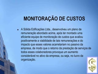 MONITORAÇÃO DE CUSTOSA Sólida Edificações Ltda., desenvolveu um plano de remuneração abordado acima, após ter montado uma eficiente equipe de monitoração de custos que avaliou positivamente a viabilidade de tais remunerações e do impacto que esses valores acarretariam no passivo da empresa, de modo que o retorno da prestação de serviços de todos esses colaboradores provoque um aumento considerável no ativo da empresa, ou seja, no lucro da organização. 