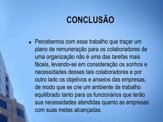 CONCLUSÃOPercebemos com esse trabalho que traçar um plano de remuneração para os colaboradores de uma organização não é uma das tarefas mais fáceis, levando-se em consideração os sonhos e necessidades desses tais colaboradores e por outro lado os objetivos e anseios das empresas, de modo que se crie um ambiente de trabalho equilibrado tanto para os funcionários que terão sua necessidades atendidas quanto as empresas com suas metas alcançadas.  