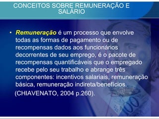 CONCEITOS SOBRE REMUNERAÇÃO E SALÁRIORemuneraçãoé um processo que envolve todas as formas de pagamento ou de recompensas dados aos funcionários decorrentes de seu emprego, é o pacote de recompensas quantificáveis que o empregado recebe pelo seu trabalho e abrange três componentes: incentivos salariais, remuneração básica, remuneração indireta/benefícios.    (CHIAVENATO, 2004 p.260).
