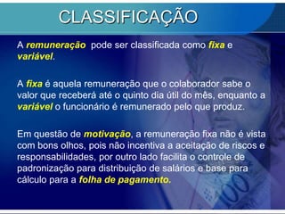 CLASSIFICAÇÃO A remuneração  pode ser classificada como fixa e variável. A fixa é aquela remuneração que o colaborador sabe o valor que receberá até o quinto dia útil do mês, enquanto a variável o funcionário é remunerado pelo que produz.Em questão de motivação, a remuneração fixa não é vista com bons olhos, pois não incentiva a aceitação de riscos e responsabilidades, por outro lado facilita o controle de padronização para distribuição de salários e base para cálculo para a folha de pagamento. 