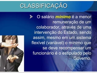 CLASSIFICAÇÃOO salário mínimo é a menor remuneração de um colaborador, através de uma intervenção do Estado, sendo assim, mesmo em um sistema flexível (variável) o mínimo que se deve recompensar um funcionário é o estipulado pelo Governo. 