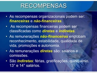 RECOMPENSASAs recompensas organizacionais podem ser: financeiras e não-financeiras.As recompensas financeiras podem ser classificadas como diretas e indiretas. As remunerações não-financeiras englobam reconhecimento, estabilidade, qualidade de vida, promoções e autonomia. As remunerações diretas são: salários e comissões.São Indiretas: férias, gratificações, quinquênio, 13° e 14° salários. 