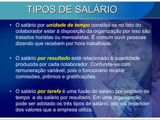 TIPOS DE SALÁRIOO salário por unidade de tempo constitui-se no fato do colaborador estar à disposição da organização por isso são tratados horistas ou mensalistas. É comum ouvir pessoas dizendo que recebem por hora trabalhada. O salário por resultado está relacionado à quantidade produzida por cada colaborador. Confunde-se com remuneração variável, pois o funcionário recebe comissões, prêmios e gratificações. O salário por tarefa é uma fusão do salário por unidade de tempo  e do salário por resultado. Em uma organização pode ser adotado os três tipos de salário, isto vai depender dos valores que a empresa utiliza. 