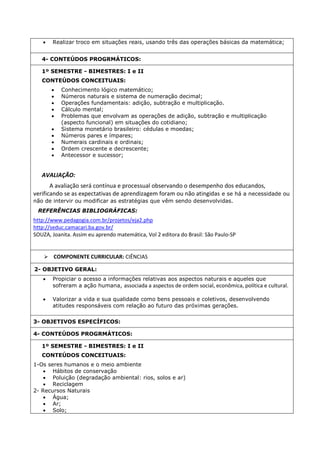  Realizar troco em situações reais, usando três das operações básicas da matemática; 
4- CONTEÚDOS PROGRMÁTICOS: 
1º SEMESTRE - BIMESTRES: I e II 
CONTEÚDOS CONCEITUAIS: 
 Conhecimento lógico matemático; 
 Números naturais e sistema de numeração decimal; 
 Operações fundamentais: adição, subtração e multiplicação. 
 Cálculo mental; 
 Problemas que envolvam as operações de adição, subtração e multiplicação 
(aspecto funcional) em situações do cotidiano; 
 Sistema monetário brasileiro: cédulas e moedas; 
 Números pares e ímpares; 
 Numerais cardinais e ordinais; 
 Ordem crescente e decrescente; 
 Antecessor e sucessor; 
AVALIAÇÃO: 
A avaliação será contínua e processual observando o desempenho dos educandos, 
verificando se as expectativas de aprendizagem foram ou não atingidas e se há a necessidade ou 
não de intervir ou modificar as estratégias que vêm sendo desenvolvidas. 
REFERÊNCIAS BIBLIOGRÁFICAS: 
http://www.pedagogia.com.br/projetos/eja2.php 
http://seduc.camacari.ba.gov.br/ 
SOUZA, Joanita. Assim eu aprendo matemática, Vol 2 editora do Brasil: São Paulo-SP 
 COMPONENTE CURRICULAR: CIÊNCIAS 
2- OBJETIVO GERAL: 
 Propiciar o acesso a informações relativas aos aspectos naturais e aqueles que 
sofreram a ação humana, associada a aspectos de ordem social, econômica, política e cultural. 
 Valorizar a vida e sua qualidade como bens pessoais e coletivos, desenvolvendo 
atitudes responsáveis com relação ao futuro das próximas gerações. 
3- OBJETIVOS ESPECÍFICOS: 
4- CONTEÚDOS PROGRMÁTICOS: 
1º SEMESTRE - BIMESTRES: I e II 
CONTEÚDOS CONCEITUAIS: 
1-Os seres humanos e o meio ambiente 
 Hábitos de conservação 
 Poluição (degradação ambiental: rios, solos e ar) 
 Reciclagem 
2- Recursos Naturais 
 Água; 
 Ar; 
 Solo; 
 