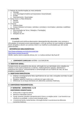 3- Fatores de transformações ao meio ambiente 
 Poluição 
 Lixo/ Reciclagem/matéria-prima/produto industrializado 
 Erosão 
 Desmatamento / Queimadas 
4- Seres Vivos e o Meio Ambiente 
 Plantas 
 Animais 
5- Universo 
 Sistema Solar 
 Corpos Celestes luminosos ( estrelas e cometas) e iluminados ( planetas e satélites) 
6- Planeta Terra 
 Movimentação da Terra ( Rotação e Translação) 
 Fases da Lua 
 Estações do ano 
AVALIAÇÃO: 
A avaliação será contínua observando o desempenho dos educandos, seus avanços e 
dificuldades no processo ensino aprendizagem, a fim de verificar em que medida os objetivos 
foram atingidos e decidir se é preciso intervir ou modificar as atividades que vêm sendo 
desenvolvidas. 
REFERÊNCIAS BIBLIOGRÁFICAS: 
http://www.pedagogia.com.br/projetos/eja2.php 
http://seduc.camacari.ba.gov.br/ 
SOUZA, Joanita. Assim eu aprendo ciências, Vol 1 e 2 editora do Brasil: São Paulo-SP 
 COMPONENTE CURRICULAR: HISTÓRIA – CULTURA DO RN 
2- OBJETIVO GERAL: 
Fortalecimento da autoestima dos alunos, afirmação de sua identidade como cidadãos de 
direitos e como seres produtivos e criativos, intelectualmente capazes, detentores e 
produtores de cultura, compreendendo a rememoração de sua história de vida, de seus 
projetos e expectativas. 
3- OBJETIVOS ESPECÍFICOS: 
 Ordenar cronologicamente fatos significativos de sua vida e situações ocorridas no país 
ou outros espaços; 
 Resgatar aspectos históricos e culturais do lugar onde vive; 
 Diferenciar os arranjos familiares em diferentes contextos históricos; 
4- CONTEÚDOS PROGRMÁTICOS: 
1º SEMESTRE - BIMESTRES: I e II 
CONTEÚDOS CONCEITUAIS: 
 O Educando e o lugar de vivência. 
 Memória e Identidade Cultural 
 Tempo: presente, passado e perspectiva para o futuro, as relações sociais - o ser humano e sua 
influência na sociedade; a cultura como produção social; 
 A história de família, núcleo familiar; a formação familiar e sua estrutura nos diferentes 
momentos históricos; 
 