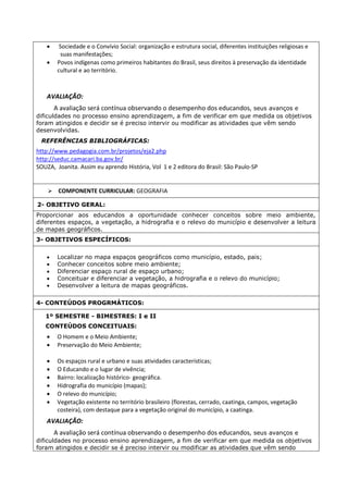  Sociedade e o Convívio Social: organização e estrutura social, diferentes instituições religiosas e 
suas manifestações; 
 Povos indígenas como primeiros habitantes do Brasil, seus direitos à preservação da identidade 
cultural e ao território. 
AVALIAÇÃO: 
A avaliação será contínua observando o desempenho dos educandos, seus avanços e 
dificuldades no processo ensino aprendizagem, a fim de verificar em que medida os objetivos 
foram atingidos e decidir se é preciso intervir ou modificar as atividades que vêm sendo 
desenvolvidas. 
REFERÊNCIAS BIBLIOGRÁFICAS: 
http://www.pedagogia.com.br/projetos/eja2.php 
http://seduc.camacari.ba.gov.br/ 
SOUZA, Joanita. Assim eu aprendo História, Vol 1 e 2 editora do Brasil: São Paulo-SP 
 COMPONENTE CURRICULAR: GEOGRAFIA 
2- OBJETIVO GERAL: 
Proporcionar aos educandos a oportunidade conhecer conceitos sobre meio ambiente, 
diferentes espaços, a vegetação, a hidrografia e o relevo do município e desenvolver a leitura 
de mapas geográficos. 
3- OBJETIVOS ESPECÍFICOS: 
 Localizar no mapa espaços geográficos como município, estado, pais; 
 Conhecer conceitos sobre meio ambiente; 
 Diferenciar espaço rural de espaço urbano; 
 Conceituar e diferenciar a vegetação, a hidrografia e o relevo do município; 
 Desenvolver a leitura de mapas geográficos. 
4- CONTEÚDOS PROGRMÁTICOS: 
1º SEMESTRE - BIMESTRES: I e II 
CONTEÚDOS CONCEITUAIS: 
 O Homem e o Meio Ambiente; 
 Preservação do Meio Ambiente; 
 Os espaços rural e urbano e suas atividades características; 
 O Educando e o lugar de vivência; 
 Bairro: localização histórico- geográfica. 
 Hidrografia do município (mapas); 
 O relevo do município; 
 Vegetação existente no território brasileiro (florestas, cerrado, caatinga, campos, vegetação 
costeira), com destaque para a vegetação original do município, a caatinga. 
AVALIAÇÃO: 
A avaliação será contínua observando o desempenho dos educandos, seus avanços e 
dificuldades no processo ensino aprendizagem, a fim de verificar em que medida os objetivos 
foram atingidos e decidir se é preciso intervir ou modificar as atividades que vêm sendo 
 