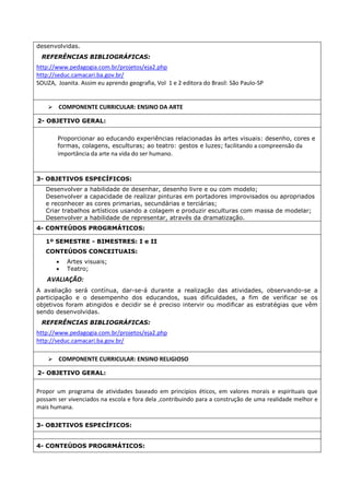 desenvolvidas. 
REFERÊNCIAS BIBLIOGRÁFICAS: 
http://www.pedagogia.com.br/projetos/eja2.php 
http://seduc.camacari.ba.gov.br/ 
SOUZA, Joanita. Assim eu aprendo geografia, Vol 1 e 2 editora do Brasil: São Paulo-SP 
 COMPONENTE CURRICULAR: ENSINO DA ARTE 
2- OBJETIVO GERAL: 
Proporcionar ao educando experiências relacionadas às artes visuais: desenho, cores e 
formas, colagens, esculturas; ao teatro: gestos e luzes; facilitando a compreensão da 
importância da arte na vida do ser humano. 
3- OBJETIVOS ESPECÍFICOS: 
Desenvolver a habilidade de desenhar, desenho livre e ou com modelo; 
Desenvolver a capacidade de realizar pinturas em portadores improvisados ou apropriados 
e reconhecer as cores primarias, secundárias e terciárias; 
Criar trabalhos artísticos usando a colagem e produzir esculturas com massa de modelar; 
Desenvolver a habilidade de representar, através da dramatização. 
4- CONTEÚDOS PROGRMÁTICOS: 
1º SEMESTRE - BIMESTRES: I e II 
CONTEÚDOS CONCEITUAIS: 
 Artes visuais; 
 Teatro; 
AVALIAÇÃO: 
A avaliação será contínua, dar-se-á durante a realização das atividades, observando-se a 
participação e o desempenho dos educandos, suas dificuldades, a fim de verificar se os 
objetivos foram atingidos e decidir se é preciso intervir ou modificar as estratégias que vêm 
sendo desenvolvidas. 
REFERÊNCIAS BIBLIOGRÁFICAS: 
http://www.pedagogia.com.br/projetos/eja2.php 
http://seduc.camacari.ba.gov.br/ 
 COMPONENTE CURRICULAR: ENSINO RELIGIOSO 
2- OBJETIVO GERAL: 
Propor um programa de atividades baseado em princípios éticos, em valores morais e espirituais que 
possam ser vivenciados na escola e fora dela ,contribuindo para a construção de uma realidade melhor e 
mais humana. 
3- OBJETIVOS ESPECÍFICOS: 
4- CONTEÚDOS PROGRMÁTICOS: 
 