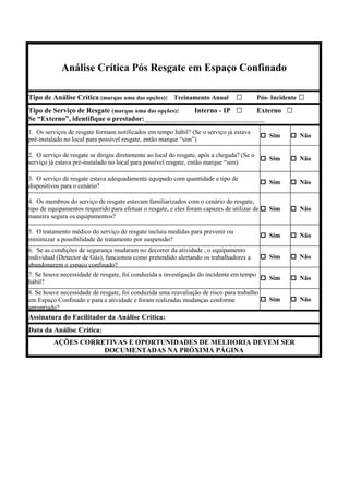 Análise Crítica Pós Resgate em Espaço Confinado
Tipo de Análise Crítica (marque uma das opções): Treinamento Anual □ Pós- Incidente □
Tipo de Serviço de Resgate (marque uma das opções): Interno - IP □ Externo □
Se “Externo”, identifique o prestador:__________________________________
1. Os serviços de resgate formam notificados em tempo hábil? (Se o serviço já estava
pré-instalado no local para possível resgate, então marque “sim”)
Sim Não
2. O serviço de resgate se dirigiu diretamente ao local do resgate, após a chegada? (Se o
serviço já estava pré-instalado no local para possível resgate, então marque “sim)
Sim Não
3. O serviço de resgate estava adequadamente equipado com quantidade e tipo de
dispositivos para o cenário?
Sim Não
4. Os membros do serviço de resgate estavam familiarizados com o cenário do resgate,
tipo de equipamentos requerido para efetuar o resgate, e eles foram capazes de utilizar de
maneira segura os equipamentos?
Sim Não
5. O tratamento médico do serviço de resgate incluiu medidas para prevenir ou
minimizar a possibilidade de tratamento por suspensão?
Sim Não
6. Se as condições de segurança mudaram no decorrer da atividade , o equipamento
individual (Detector de Gás), funcionou como pretendido alertando os trabalhadores a
abandonarem o espaço confinado?
Sim Não
7. Se houve necessidade de resgate, foi conduzida a investigação do incidente em tempo
hábil?
Sim Não
8. Se houve necessidade de resgate, foi conduzida uma reavaliação de risco para trabalho
em Espaço Confinado e para a atividade e foram realizadas mudanças conforme
apropriado?
Sim Não
Assinatura do Facilitador da Análise Crítica:
Data da Análise Crítica:
AÇÕES CORRETIVAS E OPORTUNIDADES DE MELHORIA DEVEM SER
DOCUMENTADAS NA PRÓXIMA PÁGINA
 