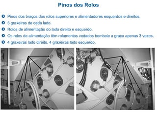 Pinos dos Rolos
Pinos dos braços dos rolos superiores e alimentadores esquerdos e direitos,
5 graxeiras de cada lado.
Rolos de alimentação do lado direito e esquerdo.
Os rolos de alimentação têm rolamentos vedados bombeie a graxa apenas 3 vezes.
4 graxeiras lado direito, 4 graxeiras lado esquerdo.
 