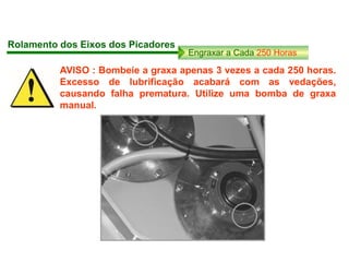 AVISO : Bombeie a graxa apenas 3 vezes a cada 250 horas.
Excesso de lubrificação acabará com as vedações,
causando falha prematura. Utilize uma bomba de graxa
manual.
Rolamento dos Eixos dos Picadores
Engraxar a Cada 250 Horas
 