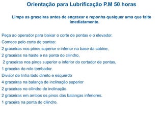 Orientação para Lubrificação P.M 50 horas
Limpe as graxeiras antes de engraxar e reponha qualquer uma que falte
imediatamente.
Peça ao operador para baixar o corte de pontas e o elevador.
Comece pelo corte de pontas:
2 graxeiras nos pinos superior e inferior na base da cabine,
2 graxeiras na haste e na ponta do cilindro,
2 graxeiras nos pinos superior e inferior do cortador de pontas,
1 graxeira do rolo tombador.
Divisor de linha lado direito e esquerdo
4 graxeiras na balança de inclinação superior
2 graxeiras no cilindro de inclinação
2 graxeiras em ambos os pinos das balanças inferiores.
1 graxeira na ponta do cilindro.
 