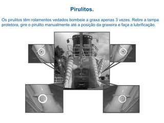 Pirulitos.
Os pirulitos têm rolamentos vedados bombeie a graxa apenas 3 vezes. Retire a tampa
protetora, gire o pirulito manualmente até a posição da graxeira e faça a lubrificação.
 
